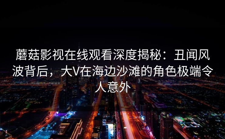 蘑菇影视在线观看深度揭秘:丑闻风波背后,大V在海边沙滩的角色极端令人意外 第2张 蘑菇影视在线观看深度揭秘:丑闻风波背后,大V在海边沙滩的角色极端令人意外 第2张