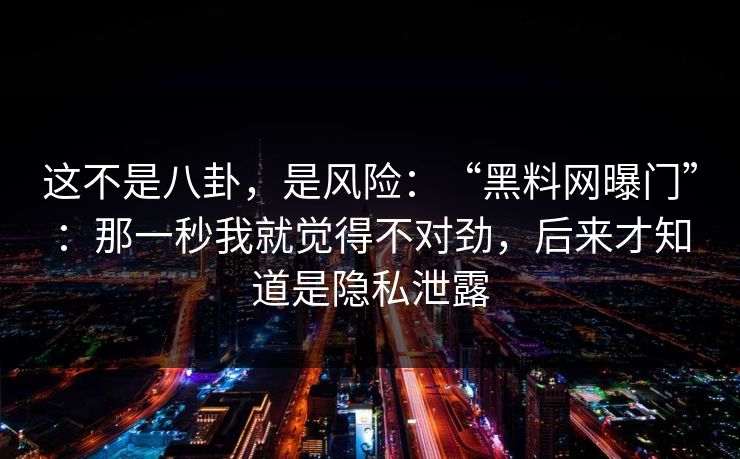 这不是八卦，是风险：“黑料网曝门”：那一秒我就觉得不对劲，后来才知道是隐私泄露