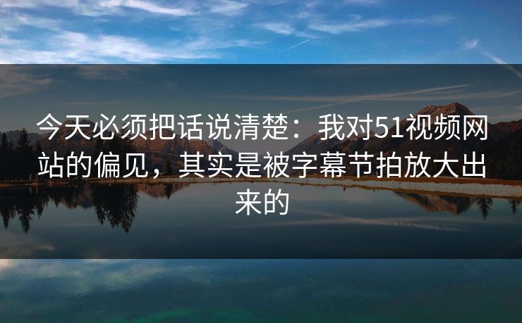 今天必须把话说清楚：我对51视频网站的偏见，其实是被字幕节拍放大出来的